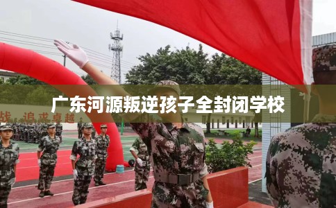 广东河源叛逆孩子全封闭学校