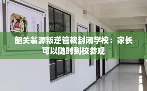 韶关翁源叛逆管教封闭学校：家长可以随时到校参观
