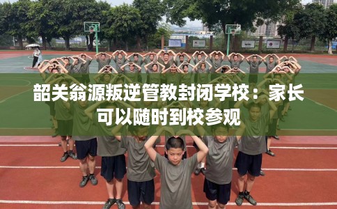韶关翁源叛逆管教封闭学校：家长可以随时到校参观