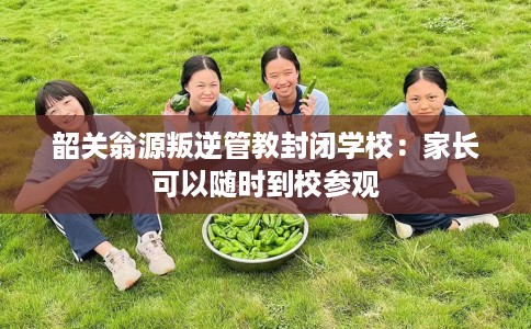 韶关翁源叛逆管教封闭学校：家长可以随时到校参观