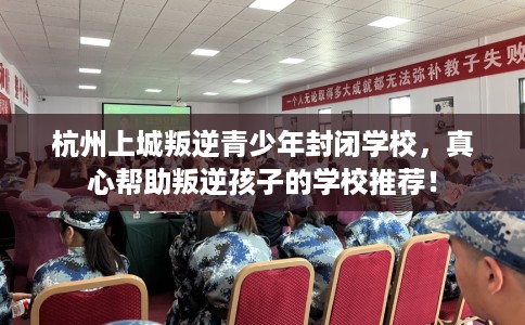 杭州上城叛逆青少年封闭学校，真心帮助叛逆孩子的学校推荐！