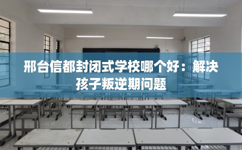 邢台信都封闭式学校哪个好：解决孩子叛逆期问题
