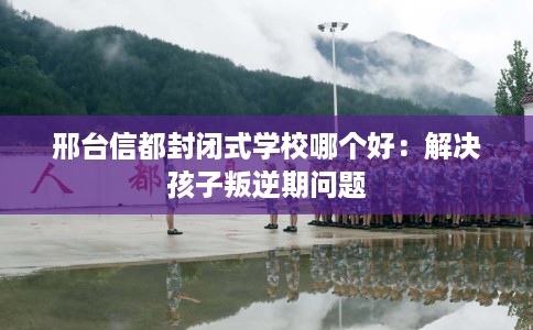 邢台信都封闭式学校哪个好：解决孩子叛逆期问题