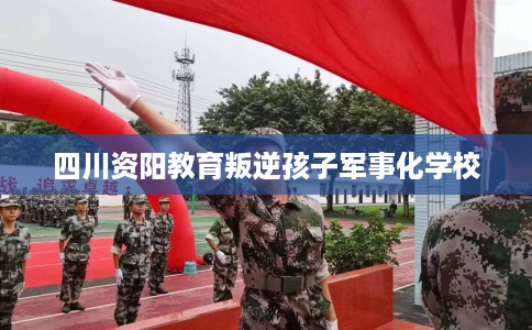四川资阳教育叛逆孩子军事化学校