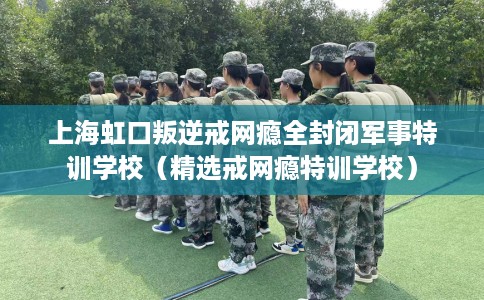 上海虹口叛逆戒网瘾全封闭军事特训学校（精选戒网瘾特训学校）