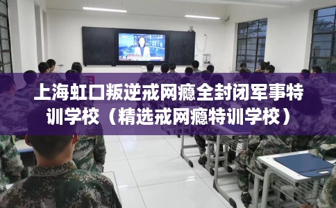 上海虹口叛逆戒网瘾全封闭军事特训学校（精选戒网瘾特训学校）