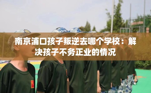南京浦口孩子叛逆去哪个学校：解决孩子不务正业的情况