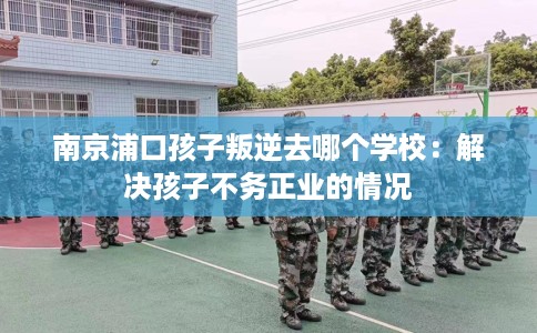 南京浦口孩子叛逆去哪个学校：解决孩子不务正业的情况
