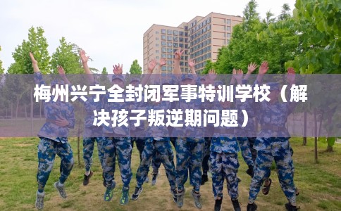 梅州兴宁全封闭军事特训学校（解决孩子叛逆期问题）