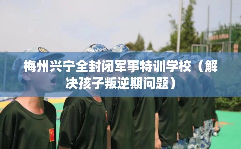 梅州兴宁全封闭军事特训学校（解决孩子叛逆期问题）