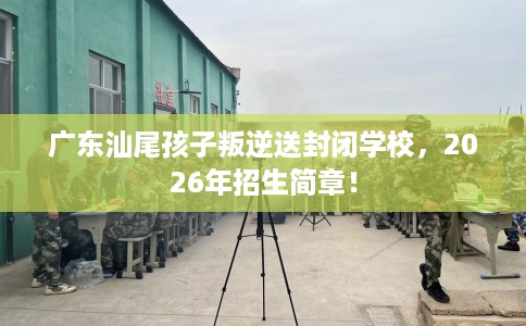 广东汕尾孩子叛逆送封闭学校，2026年招生简章！