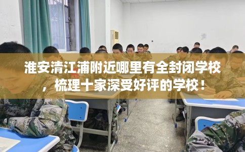 淮安清江浦附近哪里有全封闭学校，梳理十家深受好评的学校！