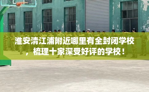 淮安清江浦附近哪里有全封闭学校，梳理十家深受好评的学校！