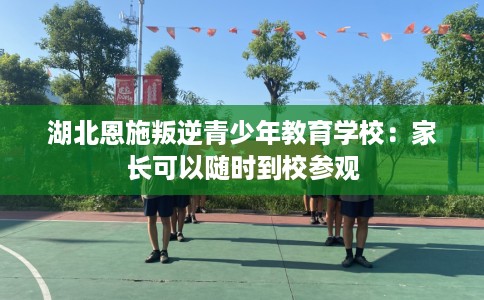 湖北恩施叛逆青少年教育学校：家长可以随时到校参观