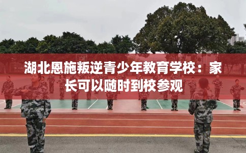 湖北恩施叛逆青少年教育学校：家长可以随时到校参观
