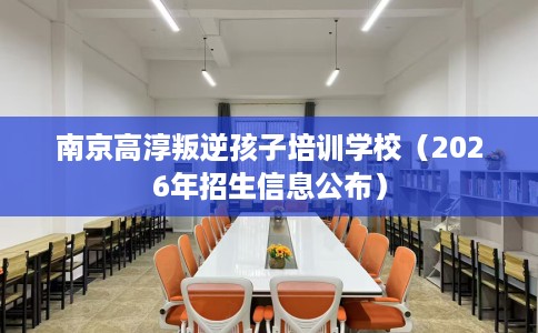 南京高淳叛逆孩子培训学校（2026年招生信息公布）