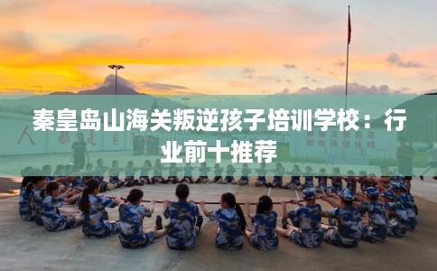 秦皇岛山海关叛逆孩子培训学校：行业前十推荐
