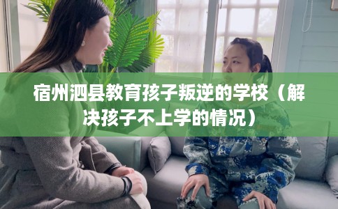 宿州泗县教育孩子叛逆的学校（解决孩子不上学的情况）