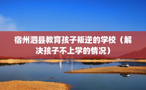 宿州泗县教育孩子叛逆的学校（解决孩子不上学的情况）