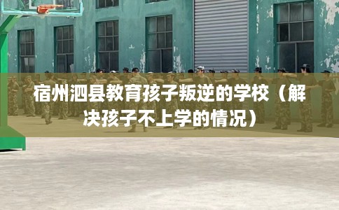 宿州泗县教育孩子叛逆的学校（解决孩子不上学的情况）