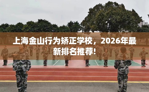 上海金山行为矫正学校，2026年最新排名推荐!