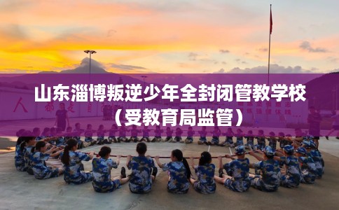 山东淄博叛逆少年全封闭管教学校（受教育局监管）