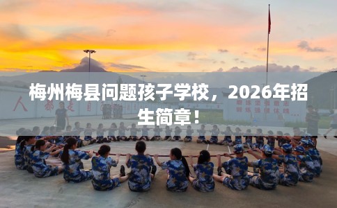 梅州梅县问题孩子学校，2026年招生简章！