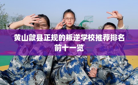 黄山歙县正规的叛逆学校推荐排名前十一览