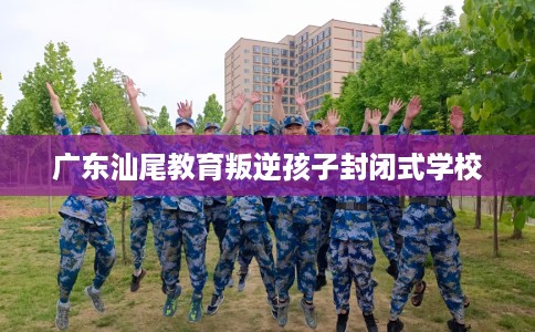 广东汕尾教育叛逆孩子封闭式学校