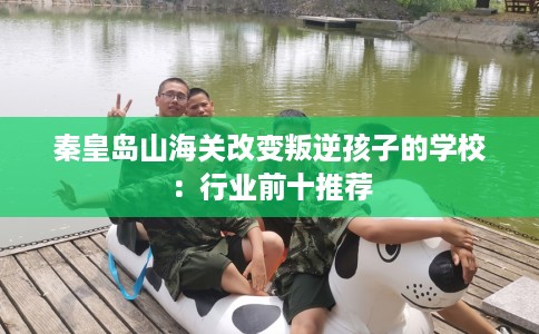 秦皇岛山海关改变叛逆孩子的学校：行业前十推荐