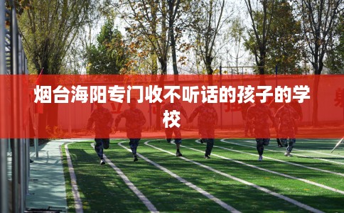 烟台海阳专门收不听话的孩子的学校