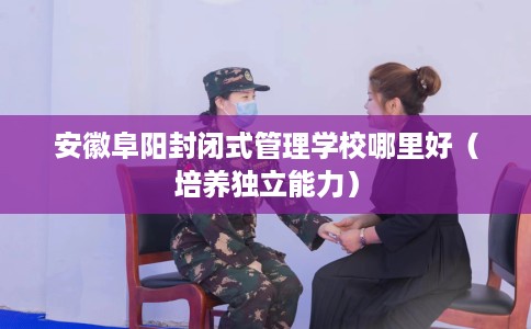 安徽阜阳封闭式管理学校哪里好（培养独立能力）