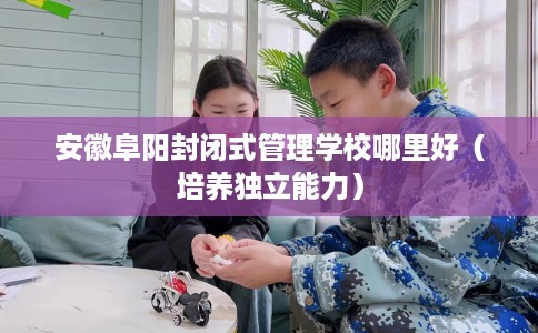 安徽阜阳封闭式管理学校哪里好（培养独立能力）