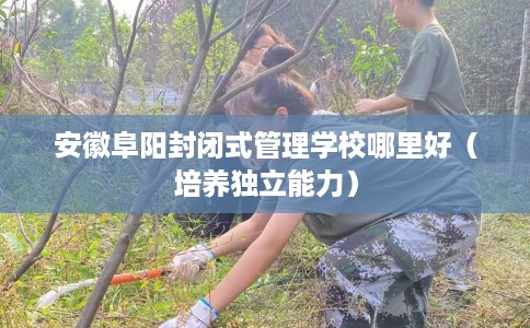 安徽阜阳封闭式管理学校哪里好（培养独立能力）