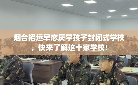 烟台招远早恋厌学孩子封闭式学校，快来了解这十家学校!