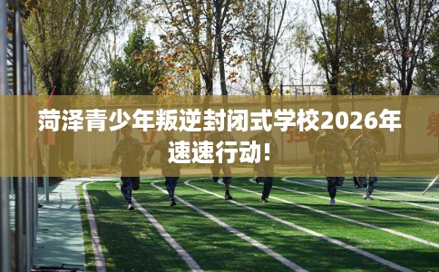 菏泽青少年叛逆封闭式学校2026年速速行动!
