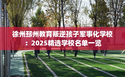 徐州邳州教育叛逆孩子军事化学校：2025精选学校名单一览