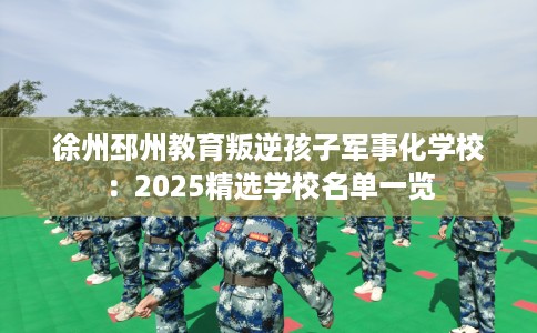 徐州邳州教育叛逆孩子军事化学校：2025精选学校名单一览