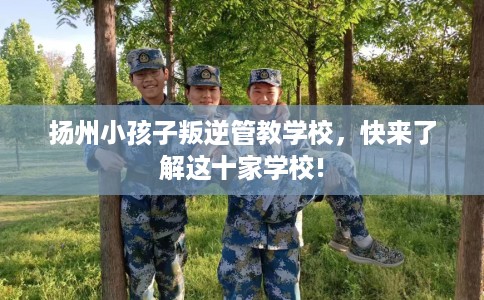 扬州小孩子叛逆管教学校，快来了解这十家学校!