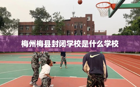 梅州梅县封闭学校是什么学校