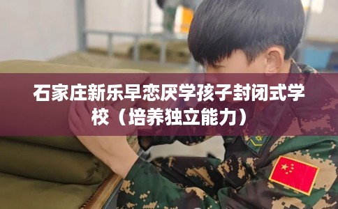 石家庄新乐早恋厌学孩子封闭式学校（培养独立能力）