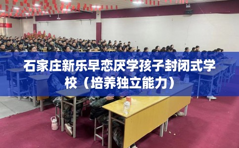 石家庄新乐早恋厌学孩子封闭式学校（培养独立能力）