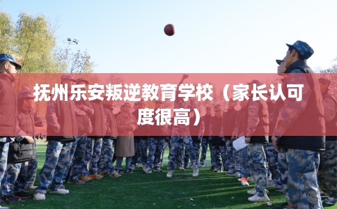 抚州乐安叛逆教育学校（家长认可度很高）