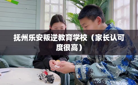 抚州乐安叛逆教育学校（家长认可度很高）