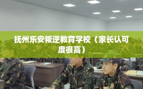 抚州乐安叛逆教育学校（家长认可度很高）