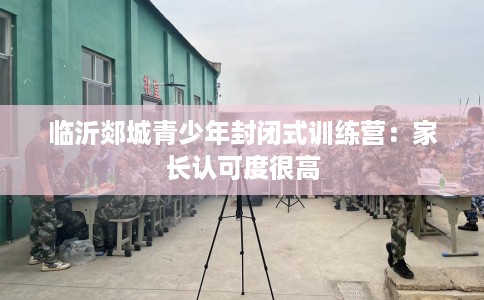 临沂郯城青少年封闭式训练营：家长认可度很高