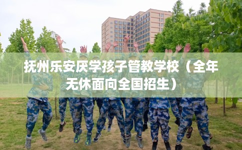 抚州乐安厌学孩子管教学校（全年无休面向全国招生）
