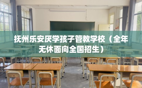 抚州乐安厌学孩子管教学校（全年无休面向全国招生）
