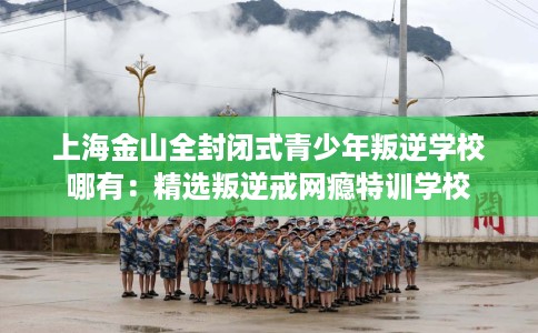 上海金山全封闭式青少年叛逆学校哪有：精选叛逆戒网瘾特训学校