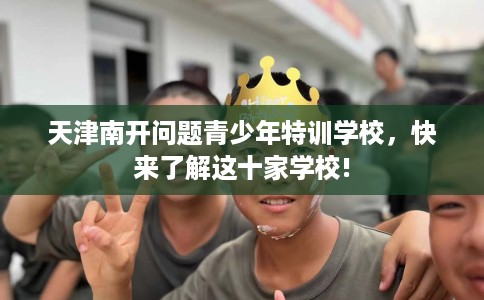 天津南开问题青少年特训学校，快来了解这十家学校!